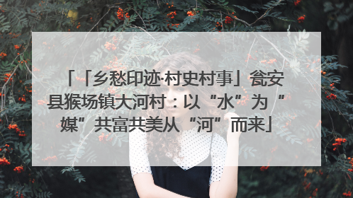 「乡愁印迹·村史村事」瓮安县猴场镇大河村：以“水”为“媒”共富共美从“河”而来