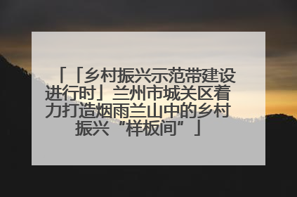 「乡村振兴示范带建设进行时」兰州市城关区着力打造烟雨兰山中的乡村振兴“样板间”