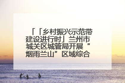 「乡村振兴示范带建设进行时」兰州市城关区城管局开展“烟雨兰山”区域综合整治专项行动