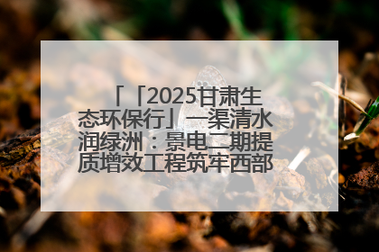 「2025甘肃生态环保行」一渠清水润绿洲：景电二期提质增效工程筑牢西部生态安全屏障