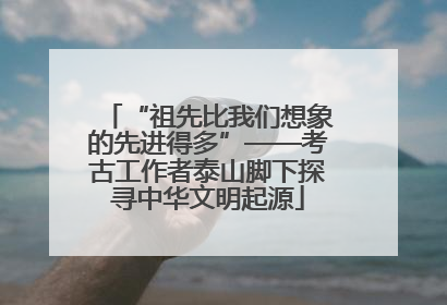 “祖先比我们想象的先进得多”——考古工作者泰山脚下探寻中华文明起源