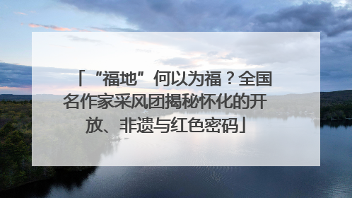“福地”何以为福？全国名作家采风团揭秘怀化的开放、非遗与红色密码