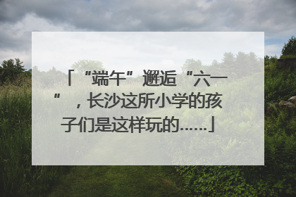 “端午”邂逅“六一”，长沙这所小学的孩子们是这样玩的……