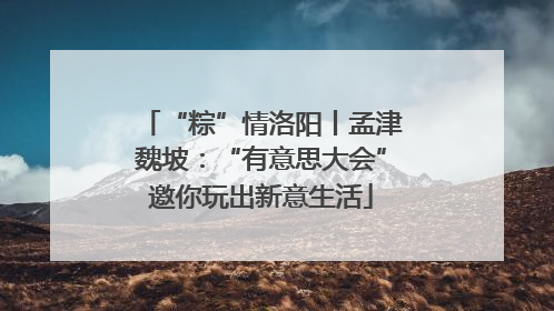 “粽”情洛阳丨孟津魏坡：“有意思大会”邀你玩出新意生活