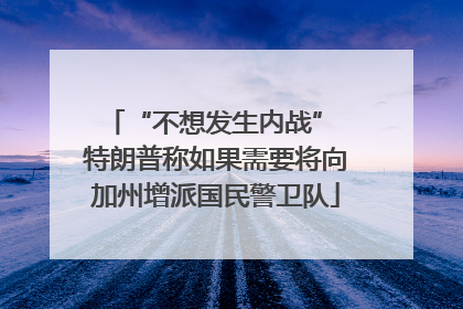 “不想发生内战” 特朗普称如果需要将向加州增派国民警卫队