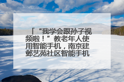 “我学会跟孙子视频啦！”教老年人使用智能手机，南京建邺艺苑社区智能手机课堂圆满落幕