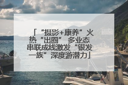 “摄影+康养”火热“出圈” 多业态串联成线激发“银发一族”深度游潜力