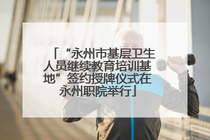 “永州市基层卫生人员继续教育培训基地”签约授牌仪式在永州职院举行