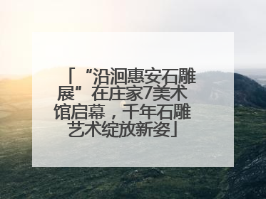 “沿洄惠安石雕展”在庄家7美术馆启幕，千年石雕艺术绽放新姿