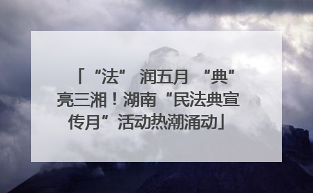 “法” 润五月 “典” 亮三湘！湖南“民法典宣传月”活动热潮涌动