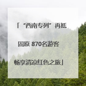 “西南专列”再抵固原 870名游客畅享清凉红色之旅