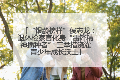 “银龄榜样”侯志龙：退休检察官化身“雷锋精神播种者” 三举措浇灌青少年成长沃土