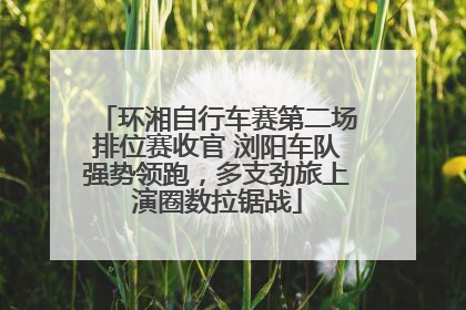 环湘自行车赛第二场排位赛收官 浏阳车队强势领跑，多支劲旅上演圈数拉锯战