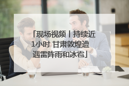 现场视频丨持续近1小时 甘肃敦煌遭遇雷阵雨和冰雹