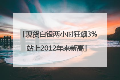现货白银两小时狂飙3% 站上2012年来新高