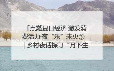 点燃夏日经济 激发消费活力·夜“乐”未央③｜乡村夜话探寻“月下生金”的“共富密码”