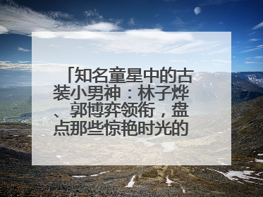 知名童星中的古装小男神：林子烨、郭博弈领衔，盘点那些惊艳时光的古装小演员