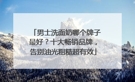 男士洗面奶哪个牌子最好？十大畅销品牌，告别油光粗糙超有效
