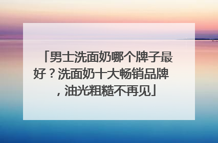 男士洗面奶哪个牌子最好？洗面奶十大畅销品牌，油光粗糙不再见