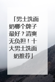 男士洗面奶哪个牌子最好？清爽无负担！十大男士洗面奶推荐