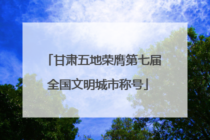 甘肃五地荣膺第七届全国文明城市称号