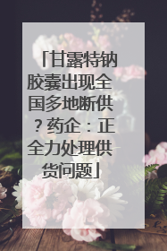 甘露特钠胶囊出现全国多地断供？药企：正全力处理供货问题