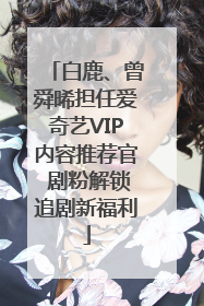 白鹿、曾舜晞担任爱奇艺VIP内容推荐官 剧粉解锁追剧新福利