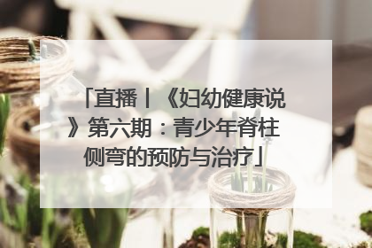直播丨《妇幼健康说》第六期：青少年脊柱侧弯的预防与治疗