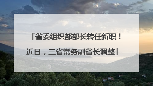 省委组织部部长转任新职！近日，三省常务副省长调整