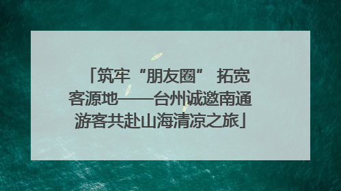 筑牢“朋友圈” 拓宽客源地——台州诚邀南通游客共赴山海清凉之旅