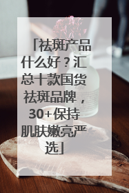祛斑产品什么好？汇总十款国货祛斑品牌，30+保持肌肤嫩亮严选