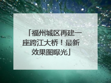 福州城区再建一座跨江大桥！最新效果图曝光
