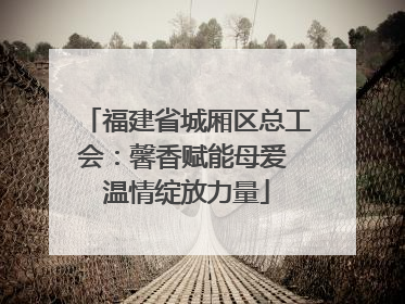 福建省城厢区总工会：馨香赋能母爱 温情绽放力量