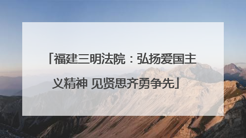 福建三明法院：弘扬爱国主义精神 见贤思齐勇争先