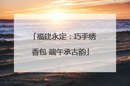 福建永定：巧手绣香包 端午承古韵