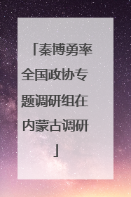秦博勇率全国政协专题调研组在内蒙古调研