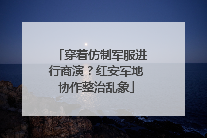 穿着仿制军服进行商演？红安军地协作整治乱象