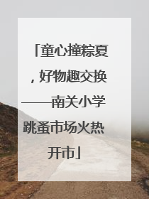 童心撞粽夏，好物趣交换——南关小学跳蚤市场火热开市