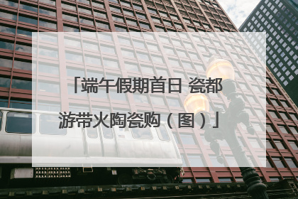 端午假期首日 瓷都游带火陶瓷购（图）