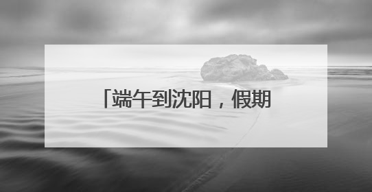 端午到沈阳，假期游玩攻略来了！