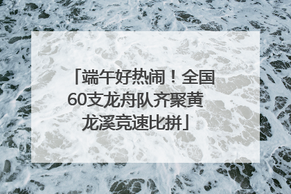端午好热闹！全国60支龙舟队齐聚黄龙溪竞速比拼