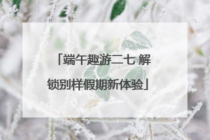 端午趣游二七 解锁别样假期新体验