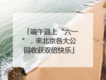 端午遇上“六一”，来北京各大公园收获双倍快乐
