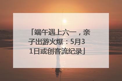 端午遇上六一，亲子出游火爆：5月31日或创客流纪录
