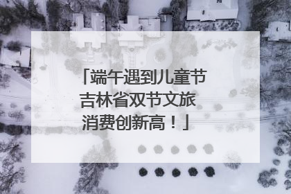 端午遇到儿童节 吉林省双节文旅消费创新高！