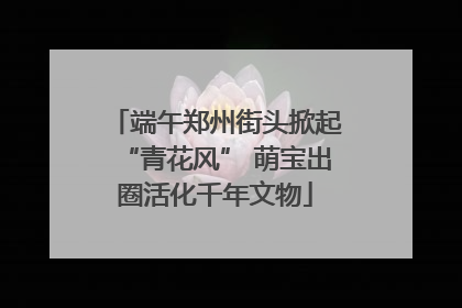 端午郑州街头掀起“青花风” 萌宝出圈活化千年文物