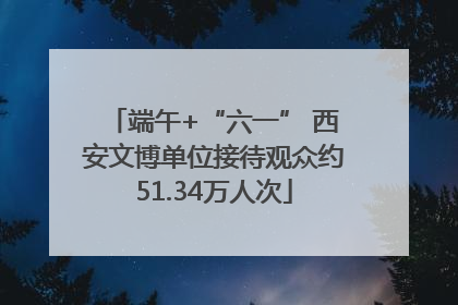 端午+“六一” 西安文博单位接待观众约51.34万人次