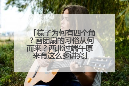 粽子为何有四个角？画团扇的习俗从何而来？西北过端午原来有这么多讲究