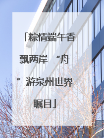 粽情端午香飘两岸 “舟”游泉州世界瞩目