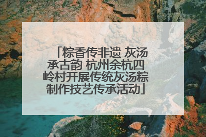 粽香传非遗 灰汤承古韵 杭州余杭四岭村开展传统灰汤粽制作技艺传承活动